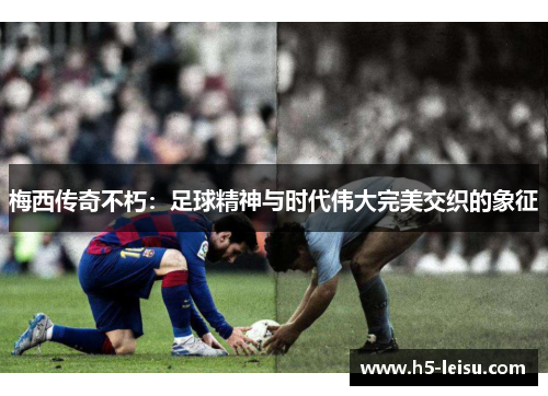 梅西传奇不朽：足球精神与时代伟大完美交织的象征