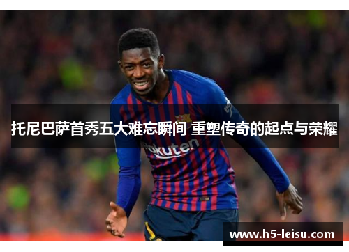 托尼巴萨首秀五大难忘瞬间 重塑传奇的起点与荣耀