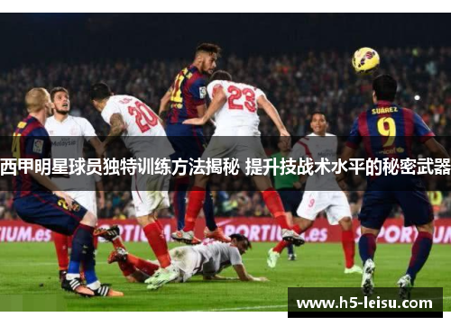 西甲明星球员独特训练方法揭秘 提升技战术水平的秘密武器