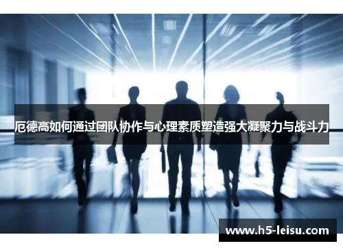 厄德高如何通过团队协作与心理素质塑造强大凝聚力与战斗力