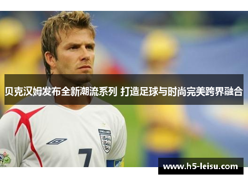 贝克汉姆发布全新潮流系列 打造足球与时尚完美跨界融合
