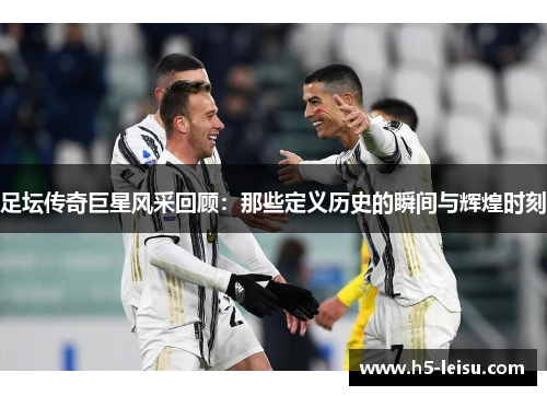 足坛传奇巨星风采回顾：那些定义历史的瞬间与辉煌时刻