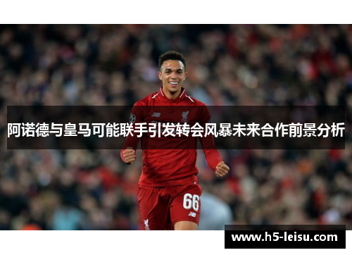 阿诺德与皇马可能联手引发转会风暴未来合作前景分析