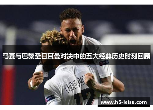 马赛与巴黎圣日耳曼对决中的五大经典历史时刻回顾